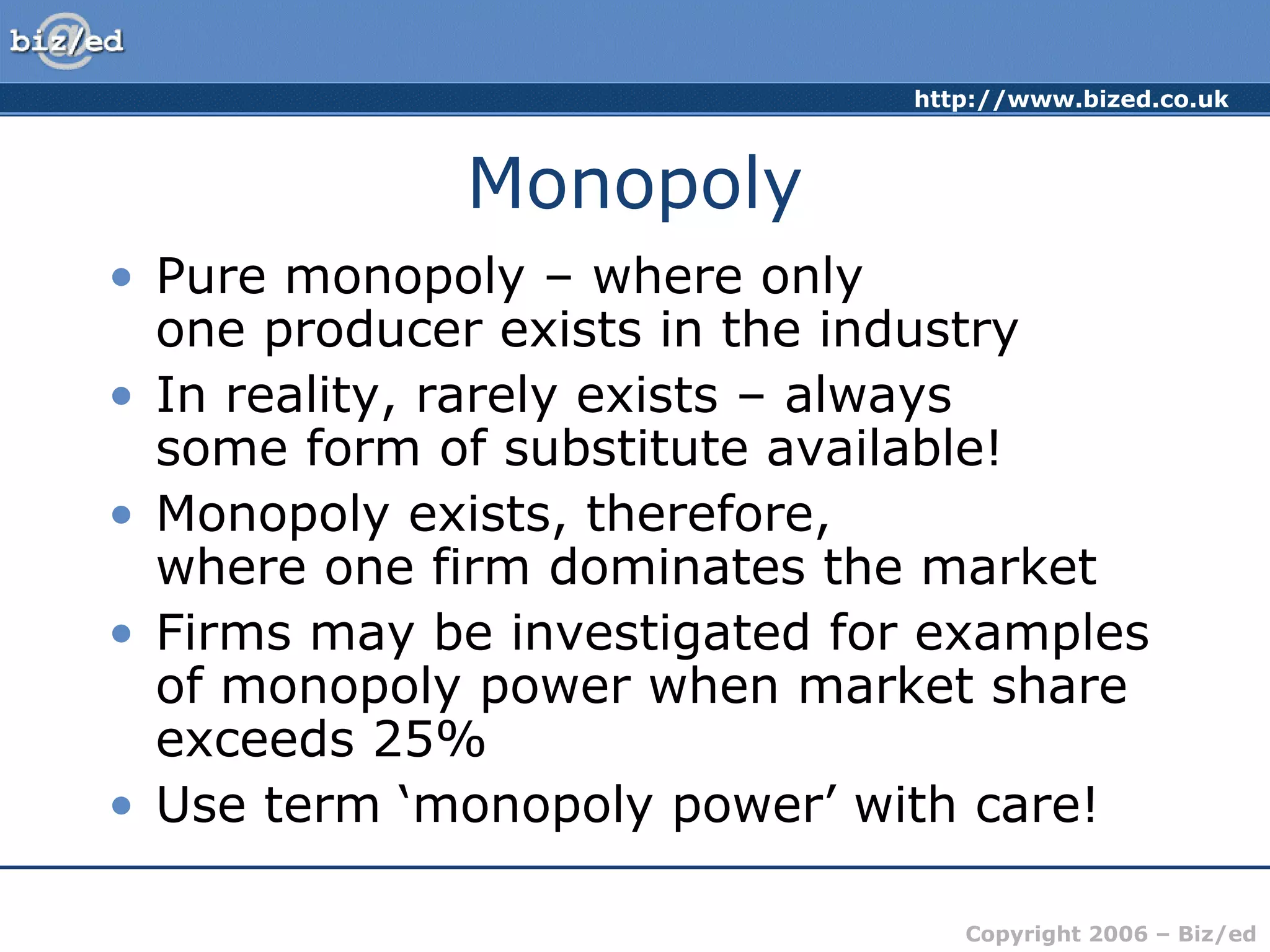 http://www.bized.co.uk 
Copyright 2006 – Biz/ed 
Monopoly 
• Pure monopoly – where only 
one producer exists in the industry 
• In reality, rarely exists – always 
some form of substitute available! 
• Monopoly exists, therefore, 
where one firm dominates the market 
• Firms may be investigated for examples 
of monopoly power when market share 
exceeds 25% 
• Use term ‘monopoly power’ with care! 
 