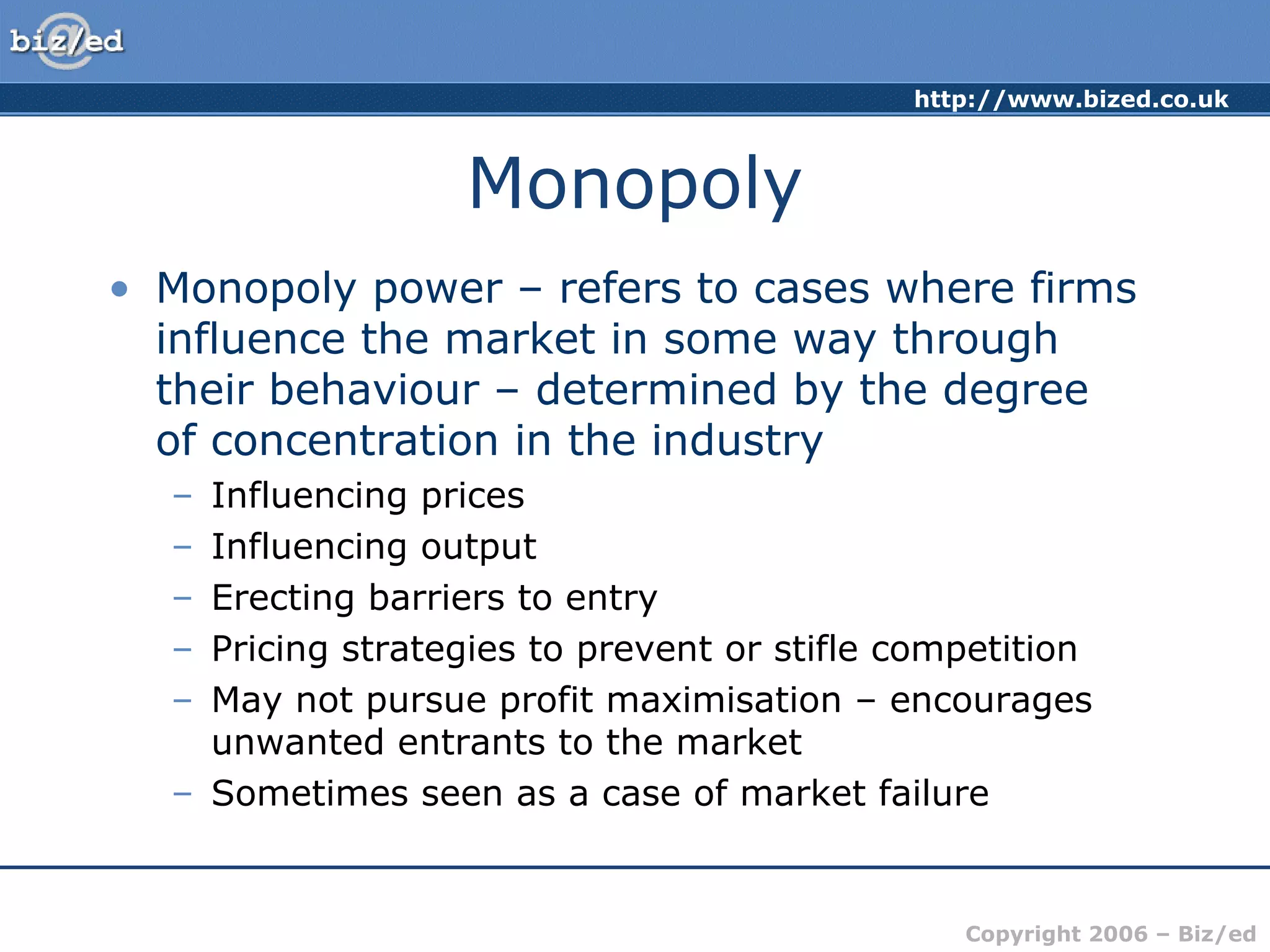 http://www.bized.co.uk 
Copyright 2006 – Biz/ed 
Monopoly 
• Monopoly power – refers to cases where firms 
influence the market in some way through 
their behaviour – determined by the degree 
of concentration in the industry 
– Influencing prices 
– Influencing output 
– Erecting barriers to entry 
– Pricing strategies to prevent or stifle competition 
– May not pursue profit maximisation – encourages 
unwanted entrants to the market 
– Sometimes seen as a case of market failure 
 