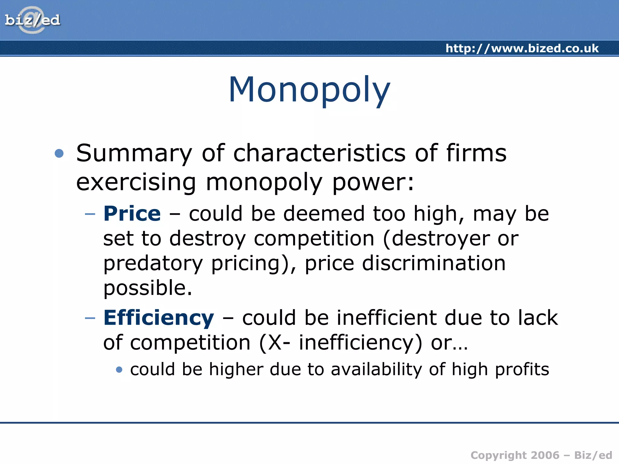 http://www.bized.co.uk 
Copyright 2006 – Biz/ed 
Monopoly 
• Summary of characteristics of firms 
exercising monopoly power: 
– Price – could be deemed too high, may be 
set to destroy competition (destroyer or 
predatory pricing), price discrimination 
possible. 
– Efficiency – could be inefficient due to lack 
of competition (X- inefficiency) or… 
• could be higher due to availability of high profits 
 