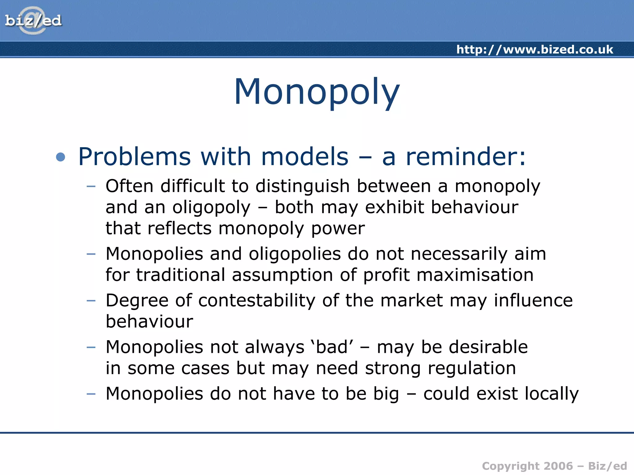 http://www.bized.co.uk 
Copyright 2006 – Biz/ed 
Monopoly 
• Problems with models – a reminder: 
– Often difficult to distinguish between a monopoly 
and an oligopoly – both may exhibit behaviour 
that reflects monopoly power 
– Monopolies and oligopolies do not necessarily aim 
for traditional assumption of profit maximisation 
– Degree of contestability of the market may influence 
behaviour 
– Monopolies not always ‘bad’ – may be desirable 
in some cases but may need strong regulation 
– Monopolies do not have to be big – could exist locally 
 