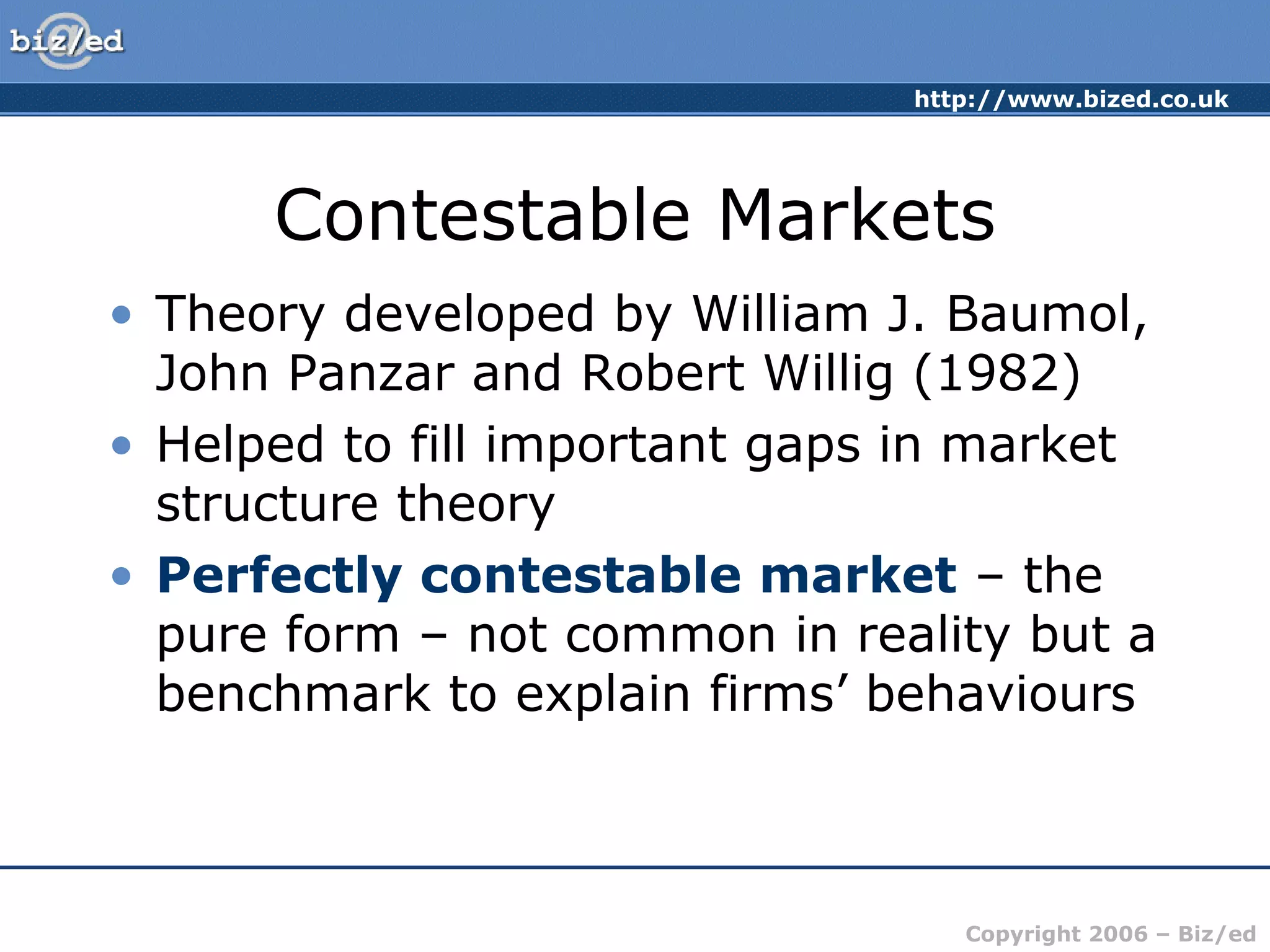 http://www.bized.co.uk 
Contestable Markets 
• Theory developed by William J. Baumol, 
John Panzar and Robert Willig (1982) 
• Helped to fill important gaps in market 
structure theory 
• Perfectly contestable market – the 
pure form – not common in reality but a 
benchmark to explain firms’ behaviours 
Copyright 2006 – Biz/ed 
 
