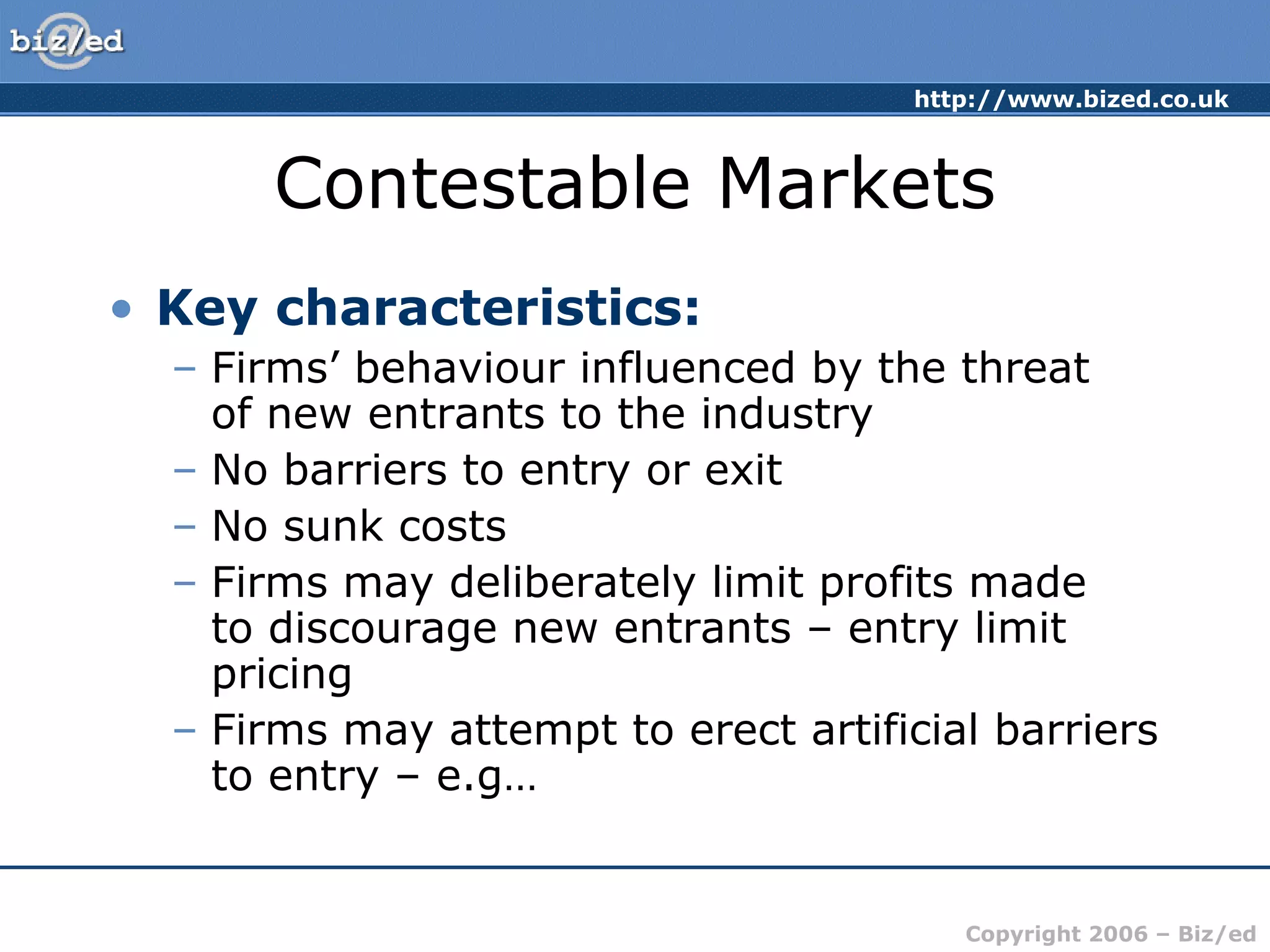 http://www.bized.co.uk 
Contestable Markets 
Copyright 2006 – Biz/ed 
• Key characteristics: 
– Firms’ behaviour influenced by the threat 
of new entrants to the industry 
– No barriers to entry or exit 
– No sunk costs 
– Firms may deliberately limit profits made 
to discourage new entrants – entry limit 
pricing 
– Firms may attempt to erect artificial barriers 
to entry – e.g… 
 