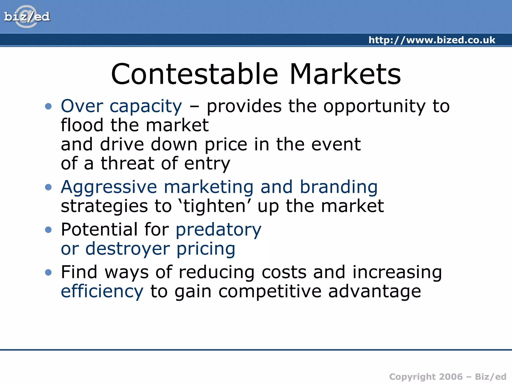 http://www.bized.co.uk 
Contestable Markets 
• Over capacity – provides the opportunity to 
flood the market 
and drive down price in the event 
of a threat of entry 
• Aggressive marketing and branding 
strategies to ‘tighten’ up the market 
• Potential for predatory 
or destroyer pricing 
• Find ways of reducing costs and increasing 
efficiency to gain competitive advantage 
Copyright 2006 – Biz/ed 
 