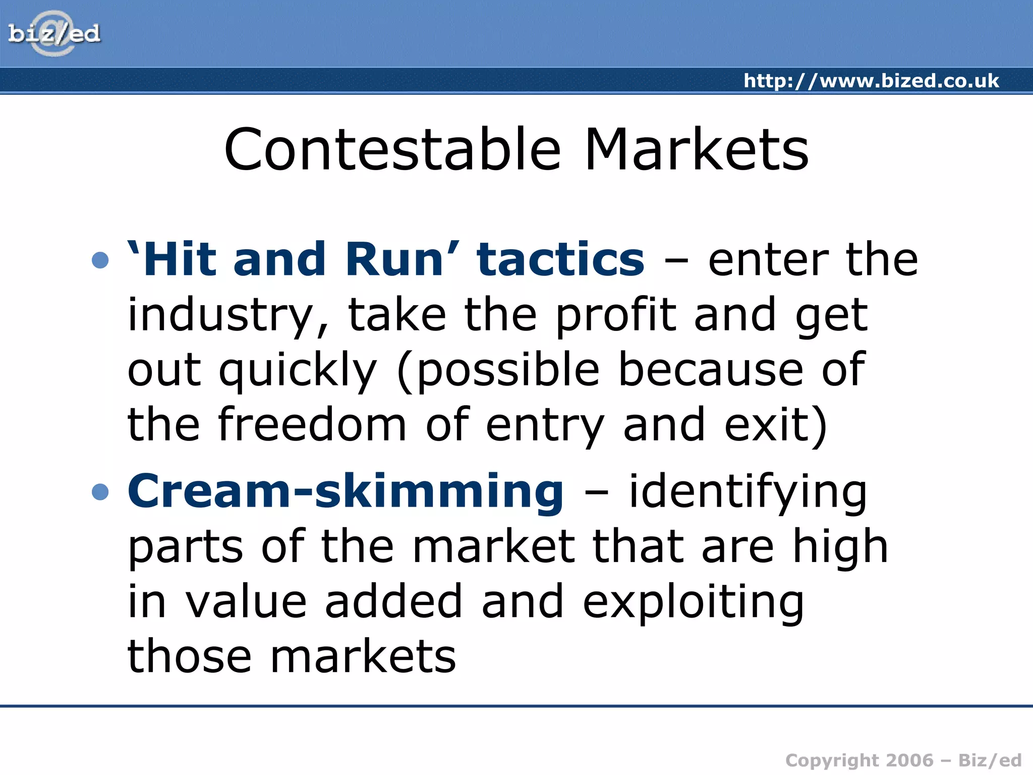 http://www.bized.co.uk 
Contestable Markets 
• ‘Hit and Run’ tactics – enter the 
industry, take the profit and get 
out quickly (possible because of 
the freedom of entry and exit) 
• Cream-skimming – identifying 
parts of the market that are high 
in value added and exploiting 
those markets 
Copyright 2006 – Biz/ed 
 