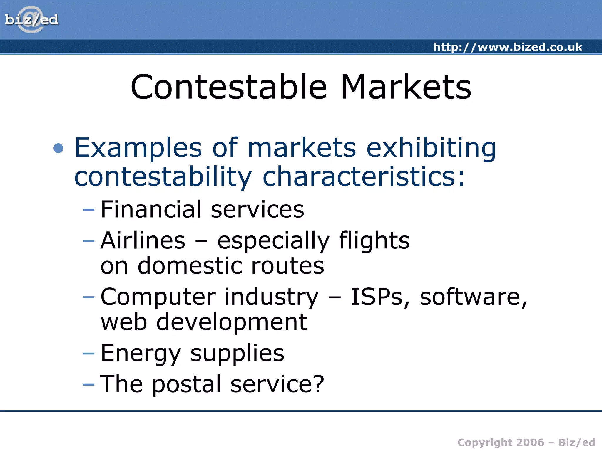 http://www.bized.co.uk 
Contestable Markets 
• Examples of markets exhibiting 
contestability characteristics: 
– Financial services 
–Airlines – especially flights 
on domestic routes 
–Computer industry – ISPs, software, 
web development 
– Energy supplies 
– The postal service? 
Copyright 2006 – Biz/ed 
 