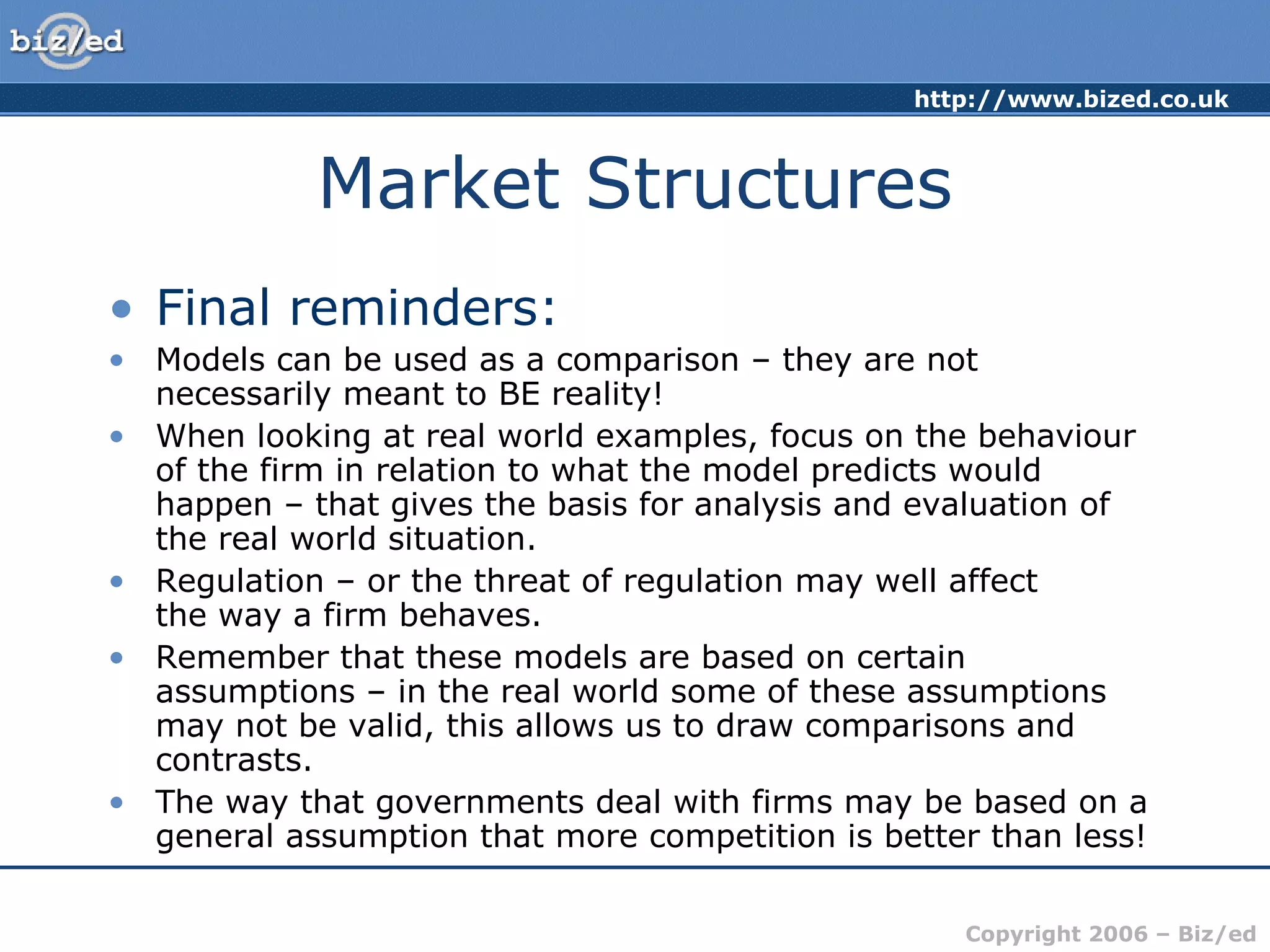 http://www.bized.co.uk 
Copyright 2006 – Biz/ed 
Market Structures 
• Final reminders: 
• Models can be used as a comparison – they are not 
necessarily meant to BE reality! 
• When looking at real world examples, focus on the behaviour 
of the firm in relation to what the model predicts would 
happen – that gives the basis for analysis and evaluation of 
the real world situation. 
• Regulation – or the threat of regulation may well affect 
the way a firm behaves. 
• Remember that these models are based on certain 
assumptions – in the real world some of these assumptions 
may not be valid, this allows us to draw comparisons and 
contrasts. 
• The way that governments deal with firms may be based on a 
general assumption that more competition is better than less! 
