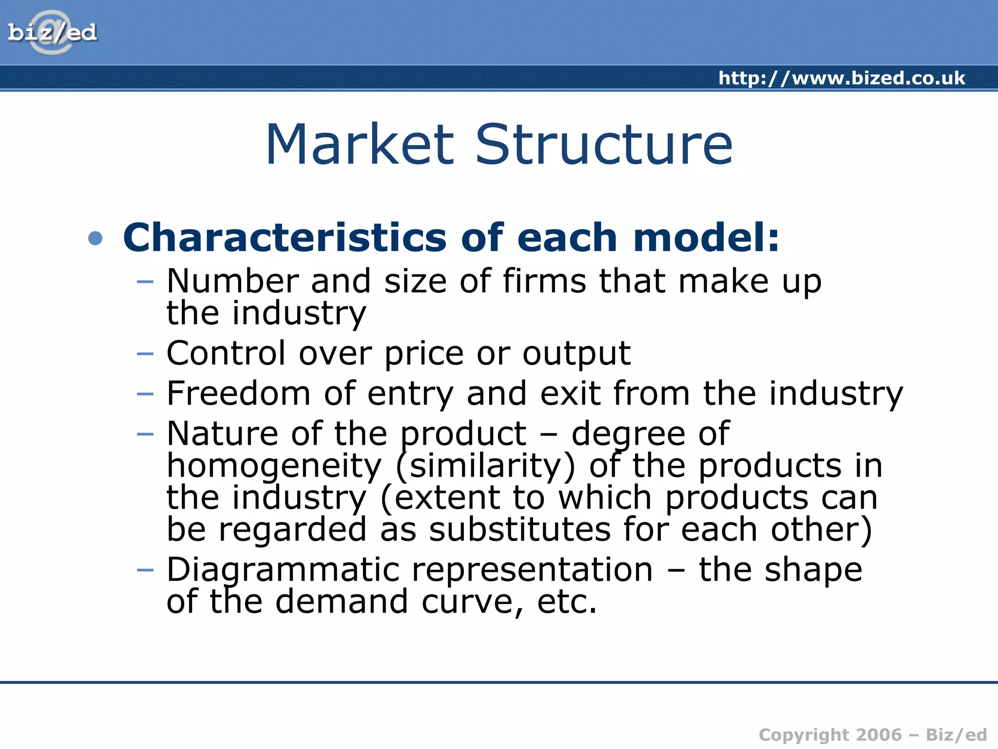 http://www.bized.co.uk 
Copyright 2006 – Biz/ed 
Market Structure 
• Characteristics of each model: 
– Number and size of firms that make up 
the industry 
– Control over price or output 
– Freedom of entry and exit from the industry 
– Nature of the product – degree of 
homogeneity (similarity) of the products in 
the industry (extent to which products can 
be regarded as substitutes for each other) 
– Diagrammatic representation – the shape 
of the demand curve, etc. 
 