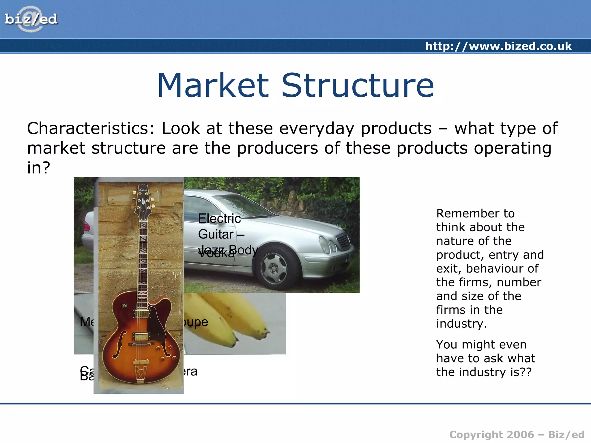http://www.bized.co.uk 
Copyright 2006 – Biz/ed 
Market Structure 
Characteristics: Look at these everyday products – what type of 
market structure are the producers of these products operating 
in? 
Remember to 
think about the 
nature of the 
product, entry and 
exit, behaviour of 
the firms, number 
and size of the 
firms in the 
industry. 
You might even 
have to ask what 
Electric 
Guitar – 
Jazz Body 
Vodka 
Mercedes CLK Coupe 
BCaannaonna SsLR Camera the industry is?? 
 