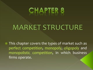  This chapter covers the types of market such as
perfect competition, monopoly, oligopoly and
monopolistic competition, in which business
firms operate.
 