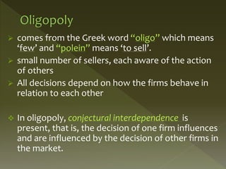  comes from the Greek word “oligo” which means
‘few’ and “polein” means ‘to sell’.
 small number of sellers, each aware of the action
of others
 All decisions depend on how the firms behave in
relation to each other
 In oligopoly, conjectural interdependence is
present, that is, the decision of one firm influences
and are influenced by the decision of other firms in
the market.
 