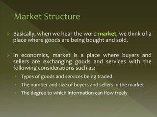  Basically, when we hear the word market, we think of a
place where goods are being bought and sold.
 In economics, market is a place where buyers and
sellers are exchanging goods and services with the
following considerations such as:
• Types of goods and services being traded
• The number and size of buyers and sellers in the market
• The degree to which information can flow freely
 