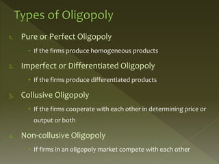 1. Pure or Perfect Oligopoly
• If the firms produce homogeneous products
2. Imperfect or Differentiated Oligopoly
• If the firms produce differentiated products
3. Collusive Oligopoly
• If the firms cooperate with each other in determining price or
output or both
4. Non-collusive Oligopoly
• If firms in an oligopoly market compete with each other
 
