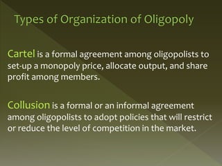 Cartel is a formal agreement among oligopolists to
set-up a monopoly price, allocate output, and share
profit among members.
Collusion is a formal or an informal agreement
among oligopolists to adopt policies that will restrict
or reduce the level of competition in the market.
 
