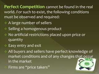 Perfect Competition cannot be found in the real
world. For such to exist, the following conditions
must be observed and required:
 A large number of sellers
 Selling a homogenous product
 No artificial restrictions placed upon price or
quantity
 Easy entry and exit
 All buyers and sellers have perfect knowledge of
market conditions and of any changes that occur
in the market
 Firms are “price takers”
 