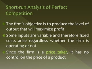  The firm’s objective is to produce the level of
output that will maximize profit
 Some inputs are variable and therefore fixed
costs arise regardless whether the firm is
operating or not
 Since the firm is a price taker, it has no
control on the price of a product
 
