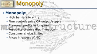 • Monopoly:
– High barriers to entry
– Firm controls price OR output/supply
– Abnormal profits in long run
– Possibility of price discrimination
– Consumer choice limited
– Prices in excess of MC
 