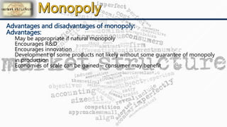 Advantages and disadvantages of monopoly:
Advantages:
May be appropriate if natural monopoly
Encourages R&D
Encourages innovation
Development of some products not likely without some guarantee of monopoly
in production
Economies of scale can be gained – consumer may benefit
 