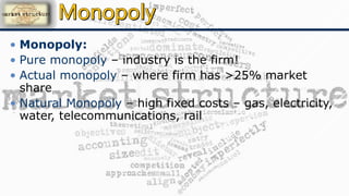 • Monopoly:
• Pure monopoly – industry is the firm!
• Actual monopoly – where firm has >25% market
share
• Natural Monopoly – high fixed costs – gas, electricity,
water, telecommunications, rail
 