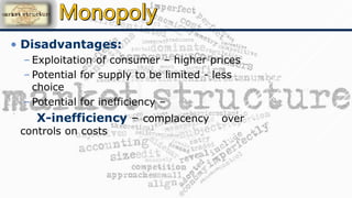 • Disadvantages:
– Exploitation of consumer – higher prices
– Potential for supply to be limited - less
choice
– Potential for inefficiency –
X-inefficiency – complacency over
controls on costs
 