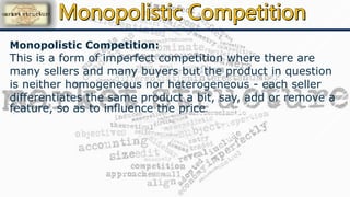 Monopolistic Competition:
This is a form of imperfect competition where there are
many sellers and many buyers but the product in question
is neither homogeneous nor heterogeneous - each seller
differentiates the same product a bit, say, add or remove a
feature, so as to influence the price.
 