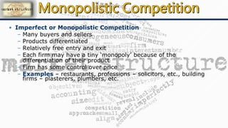 • Imperfect or Monopolistic Competition
– Many buyers and sellers
– Products differentiated
– Relatively free entry and exit
– Each firm may have a tiny ‘monopoly’ because of the
differentiation of their product
– Firm has some control over price
– Examples – restaurants, professions – solicitors, etc., building
firms – plasterers, plumbers, etc.
 