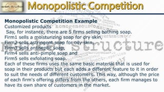 Monopolistic Competition Example
Customized products
Say, for instance, there are 5 firms selling bathing soap.
Firm1 sells a moisturizing soap for dry skin,
Firm2 sells astringent soap for oily skin,
Firm3 sells antiseptic soap,
Firm4 sells anti-pimple soap and
Firm5 sells exfoliating soap.
Each of these firms uses the same basic material that is used for
soap in their products but each adds a different feature to it in order
to suit the needs of different customers. This way, although the price
of each firm's offering differs from the others, each firm manages to
have its own share of customers in the market.
 