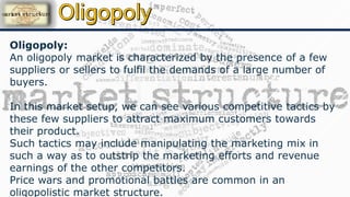 Oligopoly:
An oligopoly market is characterized by the presence of a few
suppliers or sellers to fulfil the demands of a large number of
buyers.
In this market setup, we can see various competitive tactics by
these few suppliers to attract maximum customers towards
their product.
Such tactics may include manipulating the marketing mix in
such a way as to outstrip the marketing efforts and revenue
earnings of the other competitors.
Price wars and promotional battles are common in an
oligopolistic market structure.
 