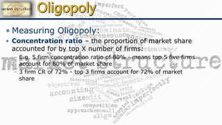 • Measuring Oligopoly:
• Concentration ratio – the proportion of market share
accounted for by top X number of firms:
– E.g. 5 firm concentration ratio of 80% - means top 5 five firms
account for 80% of market share
– 3 firm CR of 72% - top 3 firms account for 72% of market
share
 
