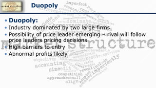 • Duopoly:
• Industry dominated by two large firms
• Possibility of price leader emerging – rival will follow
price leaders pricing decisions
• High barriers to entry
• Abnormal profits likely
Duopoly
 