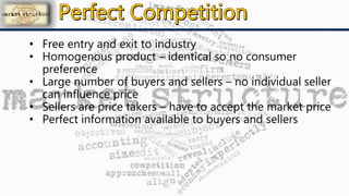 • Free entry and exit to industry
• Homogenous product – identical so no consumer
preference
• Large number of buyers and sellers – no individual seller
can influence price
• Sellers are price takers – have to accept the market price
• Perfect information available to buyers and sellers
 
