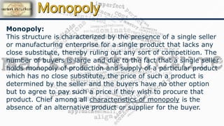 Monopoly:
This structure is characterized by the presence of a single seller
or manufacturing enterprise for a single product that lacks any
close substitute, thereby ruling out any sort of competition. The
number of buyers is large and due to the fact that a single seller
holds monopoly of production and supply of a particular product
which has no close substitute, the price of such a product is
determined by the seller and the buyers have no other option
but to agree to pay such a price if they wish to procure that
product. Chief among all characteristics of monopoly is the
absence of an alternative product or supplier for the buyer.
 