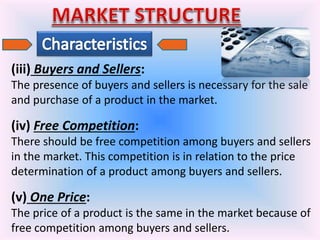 (iii) Buyers and Sellers:
The presence of buyers and sellers is necessary for the sale
and purchase of a product in the market.
(iv) Free Competition:
There should be free competition among buyers and sellers
in the market. This competition is in relation to the price
determination of a product among buyers and sellers.
(v) One Price:
The price of a product is the same in the market because of
free competition among buyers and sellers.
 