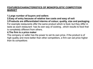 FEATURES/CHARACTERISTICS OF MONOPOLISTIC COMPETITION
MARKET
1.Large number of buyers and sellers
2.Easy of entry because of relative low costs and easy of exit
3.Products are differentiated interms of colour, quality, size and packaging
For example restaurants offer the same product which is food, but they differ in
taste as each restaurant has its own way of cooking , which results to food that
is completely different from others.
4.The firm is a price maker
The company or seller has the power to set its own price, if the product is of
high quality and more better than other competitors, a firm can set price higher
than its competitors
 
