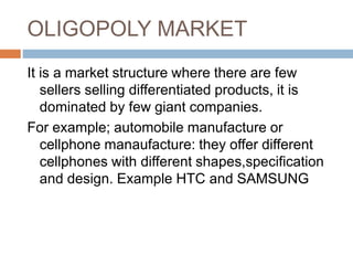 OLIGOPOLY MARKET
It is a market structure where there are few
sellers selling differentiated products, it is
dominated by few giant companies.
For example; automobile manufacture or
cellphone manaufacture: they offer different
cellphones with different shapes,specification
and design. Example HTC and SAMSUNG
 