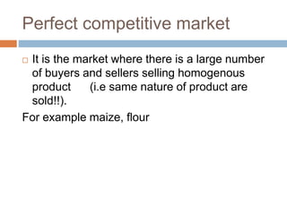 Perfect competitive market
 It is the market where there is a large number
of buyers and sellers selling homogenous
product (i.e same nature of product are
sold!!).
For example maize, flour
 