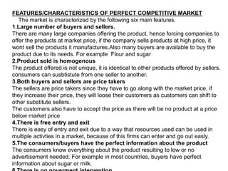 FEATURES/CHARACTERISTICS OF PERFECT COMPETITIVE MARKET
The market is characterized by the following six main features.
1.Large number of buyers and sellers.
There are many large companies offering the product, hence forcing companies to
offer the products at market price, if the company sells products at high price, it
wont sell the products it manufactures.Also many buyers are available to buy the
product due to its needs. For example Flour and sugar
2.Product sold is homogenous
The product offered is not unique, it is identical to other products offered by sellers.
consumers can susbtistute from one seller to another.
3.Both buyers and sellers are price takers
The sellers are price takers since they have to go along with the market price, if
they increase their price, they will loose their customers as customers can shift to
other substitute sellers.
The customers also have to accept the price as there will be no product at a price
below market price
4.There is free entry and exit
There is easy of entry and exit due to a way that resources used can be used in
multiple activties in a market, because of this firms can enter and go out easly.
5.The consumers/buyers have the perfect information about the product
The consumers know everything about the product resulting to low or no
advertisement needed. For example in most countries, buyers have perfect
information about sugar or milk.
 