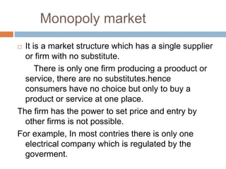 Monopoly market
 It is a market structure which has a single supplier
or firm with no substitute.
There is only one firm producing a prooduct or
service, there are no substitutes.hence
consumers have no choice but only to buy a
product or service at one place.
The firm has the power to set price and entry by
other firms is not possible.
For example, In most contries there is only one
electrical company which is regulated by the
goverment.
 
