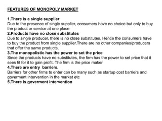 FEATURES OF MONOPOLY MARKET
1.There is a single supplier
Due to the presence of single supplier, consumers have no choice but only to buy
the product or service at one place
2.Products have no close substitutes
Due to single producer, there is no close substitutes. Hence the consumers have
to buy the product from single supplier.There are no other companies/producers
that offer the same products.
3.The monopolistic has the power to set the price
Since the products have no substitutes, the firm has the power to set price that it
sees fit for it to gain profit. The firm is the price maker
4.There are entry barriers.
Barriers for other firms to enter can be many such as startup cost barriers and
goverment intervention in the market etc
5.There is goverment intervention
 
