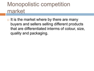 Monopolistic competition
market
 It is the market where by there are many
buyers and sellers selling different products
that are differentiated interms of colour, size,
quality and packaging.
 