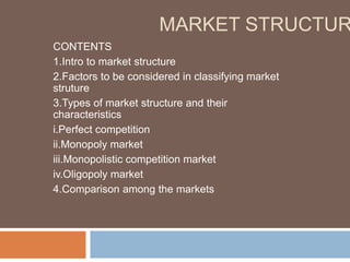 MARKET STRUCTUR
CONTENTS
1.Intro to market structure
2.Factors to be considered in classifying market
struture
3.Types of market structure and their
characteristics
i.Perfect competition
ii.Monopoly market
iii.Monopolistic competition market
iv.Oligopoly market
4.Comparison among the markets
 