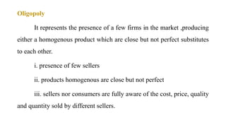 Oligopoly
It represents the presence of a few firms in the market ,producing
either a homogenous product which are close but not perfect substitutes
to each other.
i. presence of few sellers
ii. products homogenous are close but not perfect
iii. sellers nor consumers are fully aware of the cost, price, quality
and quantity sold by different sellers.
 