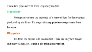 These two types derived from Oligopoly market.
Monopsony
Monopsony means the presence of a many sellers for the products
produced by the firms. Ex. sugar factory purchase sugarcane from
farmers.
Oligopsony
It’s from the buyers side in a market. There are only few buyers
and many sellers. Ex. Buying gas from government.
 