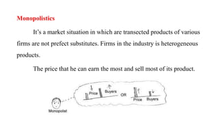 Monopolistics
It’s a market situation in which are transected products of various
firms are not prefect substitutes. Firms in the industry is heterogeneous
products.
The price that he can earn the most and sell most of its product.
 