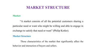 MARKET STRUCTURE
Market
“A market consists of all the potential customers sharing a
particular need or want who might be willing and able to engage in
exchange to satisfy that need or want” (Philip Kotler).
Market Structure
Those characteristics of the market that significantly affect the
behavior and interaction of buyers and sellers.
 