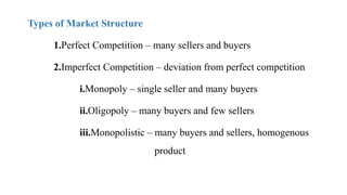 Types of Market Structure
1.Perfect Competition – many sellers and buyers
2.Imperfect Competition – deviation from perfect competition
i.Monopoly – single seller and many buyers
ii.Oligopoly – many buyers and few sellers
iii.Monopolistic – many buyers and sellers, homogenous
product
 