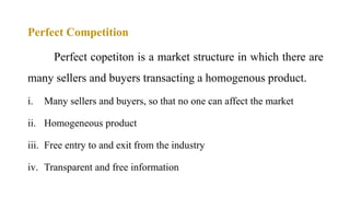 Perfect Competition
Perfect copetiton is a market structure in which there are
many sellers and buyers transacting a homogenous product.
i. Many sellers and buyers, so that no one can affect the market
ii. Homogeneous product
iii. Free entry to and exit from the industry
iv. Transparent and free information
 