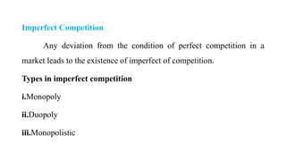 Imperfect Competition
Any deviation from the condition of perfect competition in a
market leads to the existence of imperfect of competition.
Types in imperfect competition
i.Monopoly
ii.Duopoly
iii.Monopolistic
 