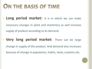 • Long period market: It is in which we can make
necessary changes in plant and machinery as well increase
supply of product according to its demand.
• Very long period market: There can be large
change in supply of the product. And demand also increases
because of change in population, habits, taste, customs etc.
 