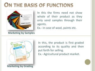 Marketing by Samples
Marketing by Grading
In this the firms need not show
whole of their product as they
only send samples through their
agents.
Ex.- in case of wool, paints etc.
In this, the product is first graded
according to its quality and then
put forth for selling.
Ex.- Agricultural product market.
 