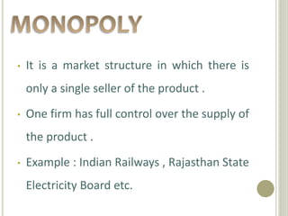 • It is a market structure in which there is
only a single seller of the product .
• One firm has full control over the supply of
the product .
• Example : Indian Railways , Rajasthan State
Electricity Board etc.
 